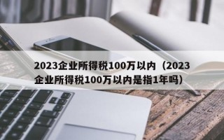 2023企业所得税100万以内（2023企业所得税100万以内是指1年吗）