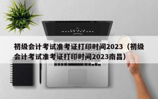 初级会计考试准考证打印时间2023（初级会计考试准考证打印时间2023南昌）